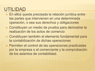  En ellos queda precisada la relación jurídica entre
las partes que intervienen en una determinada
operación, o sea sus derechos y obligaciones
 Constituyen un medio de prueba para demostrar la
realización de los actos de comercio
 Constituyen también el elemento fundamental para
la contabilización de dichas operaciones
 Permiten el control de las operaciones practicadas
por la empresa o el comerciante y la comprobación
de los asientos de contabilidad.
UTILIDAD
 