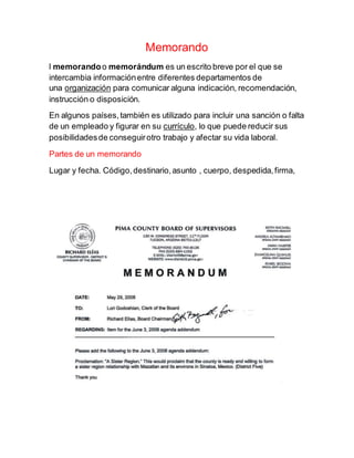 Memorando
l memorandoo memorándum es un escrito breve por el que se
intercambia informaciónentre diferentes departamentos de
una organización para comunicar alguna indicación, recomendación,
instrucción o disposición.
En algunos países,también es utilizado para incluir una sanción o falta
de un empleado y figurar en su currículo, lo que puede reducir sus
posibilidadesde conseguirotro trabajo y afectar su vida laboral.
Partes de un memorando
Lugar y fecha. Código,destinario,asunto , cuerpo, despedida,firma,
 