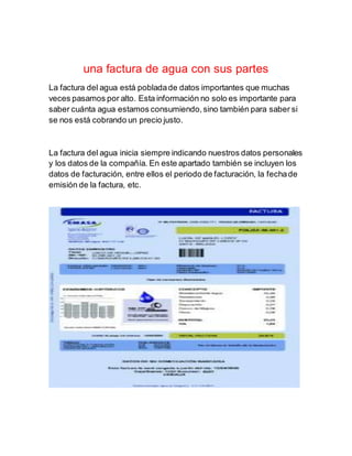 una factura de agua con sus partes
La factura del agua está pobladade datos importantes que muchas
veces pasamos por alto. Esta información no solo es importante para
saber cuánta agua estamos consumiendo,sino también para saber si
se nos está cobrando un precio justo.
La factura del agua inicia siempre indicando nuestros datos personales
y los datos de la compañía. En este apartado también se incluyen los
datos de facturación, entre ellos el periodo de facturación, la fechade
emisión de la factura, etc.
 