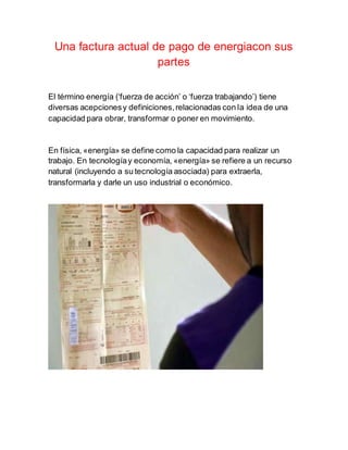 Una factura actual de pago de energiacon sus
partes
El término energía (‘fuerza de acción’ o ‘fuerza trabajando’) tiene
diversas acepcionesy definiciones,relacionadas con la idea de una
capacidad para obrar, transformar o poner en movimiento.
En física, «energía» se define como la capacidad para realizar un
trabajo. En tecnologíay economía, «energía» se refiere a un recurso
natural (incluyendo a su tecnología asociada) para extraerla,
transformarla y darle un uso industrial o económico.
 