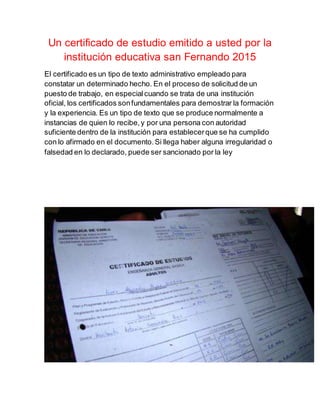 Un certificado de estudio emitido a usted por la
institución educativa san Fernando 2015
El certificado es un tipo de texto administrativo empleado para
constatar un determinado hecho. En el proceso de solicitud de un
puesto de trabajo, en especialcuando se trata de una institución
oficial, los certificados sonfundamentales para demostrar la formación
y la experiencia. Es un tipo de texto que se produce normalmente a
instancias de quien lo recibe,y por una persona con autoridad
suficiente dentro de la institución para establecerque se ha cumplido
con lo afirmado en el documento.Si llega haber alguna irregularidad o
falsedad en lo declarado, puede ser sancionado por la ley
 