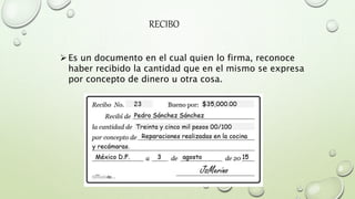 RECIBO
Es un documento en el cual quien lo firma, reconoce
haber recibido la cantidad que en el mismo se expresa
por concepto de dinero u otra cosa.
 
