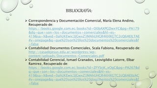 BIBLIOGRAFÍA:
 Correspondencia y Documentación Comercial, María Elena Andino,
Recuperado de:
https://books.google.com.ec/books?id=O0bAXPGDwxYC&pg=PA179
&dq=que+son+los+documentos+comerciales&hl=es-
419&sa=X&ved=0ahUKEwic3JGwxZ3MAhUHGR4KHXGTC2cQ6AEILTAE
#v=onepage&q=que%20son%20los%20documentos%20comerciales&f
=false
 Contabilidad Documentos Comerciales, Scala Fabiona, Recuperado de:
http://casadejesus.edu.ar/wordpress/wp-
content/uploads/Documentos-Comerciales.pdf
 Contabilidad Gerencial, Ismael Granados, Leovigildio Latorre, Elbar
Ramirez, Recuperado de:
https://books.google.com.ec/books?id=ZFYSrjK_xOgC&pg=PA267&d
q=que+son+los+documentos+comerciales&hl=es-
419&sa=X&ved=0ahUKEwic3JGwxZ3MAhUHGR4KHXGTC2cQ6AEIIzAC
#v=onepage&q=que%20son%20los%20documentos%20comerciales&f
=false
 