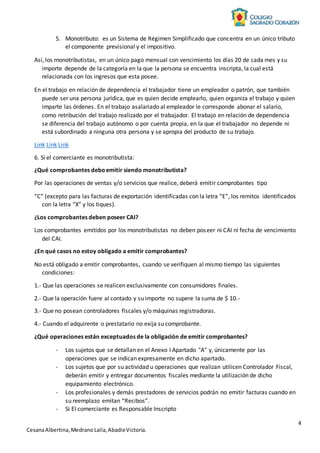4
CesanaAlbertina,MedranoLaila,AbadieVictoria.
5. Monotributo: es un Sistema de Régimen Simplificado que concentra en un único tributo
el componente previsional y el impositivo.
Así, los monotributistas, en un único pago mensual con vencimiento los días 20 de cada mes y su
importe depende de la categoría en la que la persona se encuentra inscripta, la cual está
relacionada con los ingresos que esta posee.
En el trabajo en relación de dependencia el trabajador tiene un empleador o patrón, que también
puede ser una persona jurídica, que es quien decide emplearlo, quien organiza el trabajo y quien
imparte las órdenes. En el trabajo asalariado al empleador le corresponde abonar el salario,
como retribución del trabajo realizado por el trabajador. El trabajo en relación de dependencia
se diferencia del trabajo autónomo o por cuenta propia, en la que el trabajador no depende ni
está subordinado a ninguna otra persona y se apropia del producto de su trabajo.
Link Link Link
6. Si el comerciante es monotributista:
¿Qué comprobantes deboemitir siendo monotributista?
Por las operaciones de ventas y/o servicios que realice, deberá emitir comprobantes tipo
“C” (excepto para las facturas de exportación identificadas con la letra “E”, los remitos identificados
con la letra “X” y los tiques).
¿Los comprobantes deben poseer CAI?
Los comprobantes emitidos por los monotributistas no deben poseer ni CAI ni fecha de vencimiento
del CAI.
¿En qué casos no estoy obligado a emitir comprobantes?
No está obligado a emitir comprobantes, cuando se verifiquen al mismo tiempo las siguientes
condiciones:
1.- Que las operaciones se realicen exclusivamente con consumidores finales.
2.- Que la operación fuere al contado y su importe no supere la suma de $ 10.-
3.- Que no posean controladores fiscales y/o máquinas registradoras.
4.- Cuando el adquirente o prestatario no exija su comprobante.
¿Qué operaciones están exceptuados de la obligación de emitir comprobantes?
- Los sujetos que se detallan en el Anexo I Apartado "A" y, únicamente por las
operaciones que se indican expresamente en dicho apartado.
- Los sujetos que por su actividad u operaciones que realizan utilicen Controlador Fiscal,
deberán emitir y entregar documentos fiscales mediante la utilización de dicho
equipamiento electrónico.
- Los profesionales y demás prestadores de servicios podrán no emitir facturas cuando en
su reemplazo emitan “Recibos”.
- Si El comerciante es Responsable Inscripto
 