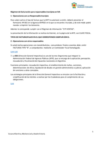 5
CesanaAlbertina,MedranoLaila,AbadieVictoria.
Régimen de facturación para responsables inscriptos en IVA
1 - Operaciones con un Responsable Inscripto
Para saber cuál es el tipo de factura que la AFIP le autorizará a emitir, deberá presentar el
formulario Nº 855 en la Agencia AFIPDGI en la que se encuentra inscripto, y de este modo podrá
mandar a imprimir los talonarios.
Además le corresponde cumplir con el Régimen de Información “CITI VENTAS”.
La presentación de la información se realiza vía Internet, en la página de la AFIP, con CLAVE FISCAL.
TIPOS DE FACTURASPLAZO EN EL QUE CORRESPONDE CUMPLIR CON EL
2 - Operaciones con otros responsables
Si usted realiza operaciones con monotributistas, consumidores finales o exentos debe emitir
FACTURAS TIPO “B”, o comprobantes mediante un Controlador Fiscal homologado.
Link Link
7. La DGI (Dirección General Impositiva) es uno de los tres Organismos que integran la
Administración Federal de Ingresos Públicos (AFIP), que se encarga de la aplicación, percepción,
recaudación y fiscalización de impuestos nacionales en Argentina.
Funciones principales: recaudación impositiva, el establecimiento de multas, sanciones,
determinaciones de oficio, liquidación de deudas en gestión administrativa o judicial, aplicación
de sanciones u otros conceptos.
Las estrategias principales de la Dirección General Impositiva se vinculan con la facilitación y
simplificación de los trámites a realizar por los Ciudadanos para el cumplimiento de sus
obligaciones.
Link
 