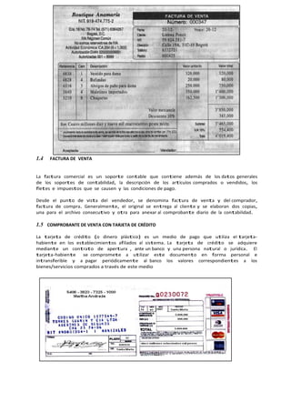 1.4 FACTURA DE VENTA
La factura comercial es un soporte contable que contiene además de los datos generales
de los soportes de contabilidad, la descripción de los artículos comprados o vendidos, los
fletes e impuestos que se causen y las condiciones de pago.
Desde el punto de vista del vendedor, se denomina factura de venta y del comprador,
factura de compra. Generalmente, el original se entrega al cliente y se elaboran dos copias,
una para el archivo consecutivo y otra para anexar al comprobante diario de la contabilidad.
1.5 COMPROBANTE DE VENTA CON TARJETA DE CRÉDITO
La tarjeta de crédito (o dinero plástico) es un medio de pago que utiliza el tarjeta-
habiente en los establecimientos afiliados al sistema. La tarjeta de crédito se adquiere
mediante un contrato de apertura , ante un banco y una persona natural o jurídica. El
tarjeta-habiente se compromete a utilizar este documento en forma personal e
intransferible y a pagar periódicamente al banco los valores correspondientes a los
bienes/servicios comprados a través de este medio
 