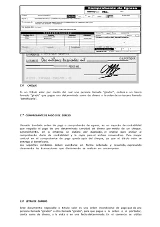 1.6 CHEQUE
Es un titulo valor por medio del cual una persona llamada "girador", ordena a un banco
llamado "girado" que pague una determinada suma de dinero a la orden de un tercero llamado
"beneficiario".
1.7 COMPROBANTE DE PAGO O DE EGRESO
Llamado también orden de pago o comprobante de egreso, es un soporte de contabilidad
que respalda el pago de una determinada cantidad de dinero por medio de un cheque.
Generalmente, en la empresa se elabora por duplicado, el original para anexar al
comprobante diario de contabilidad y la copia para el archivo consecutivo. Para mayor
control en el comprobante de pago queda copia del cheque, ya que el titulo valor se
entrega al beneficiario.
Los soportes contables deben asentarse en forma ordenada y resumida, expresando
claramente las transacciones que diariamente se realizan en una empresa.
1.8 LETRA DE CAMBIO
Este documento negociable o título valor es una orden incondicional de pago que da una
persona llamada "girador" a otra llamada "girado", para que pague a la orden o al portador,
cierta suma de dinero, a la vista o en una fecha determinada. En el comercio se utiliza
 