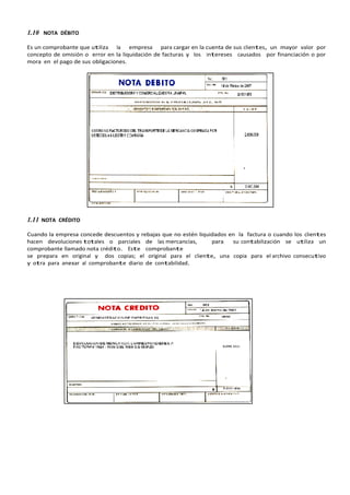 1.10 NOTA DÉBITO
Es un comprobante que utiliza la empresa para cargar en la cuenta de sus clientes, un mayor valor por
concepto de omisión o error en la liquidación de facturas y los intereses causados por financiación o por
mora en el pago de sus obligaciones.
1.11 NOTA CRÉDITO
Cuando la empresa concede descuentos y rebajas que no estén liquidados en la factura o cuando los clientes
hacen devoluciones totales o parciales de las mercancías, para su contabilización se utiliza un
comprobante llamado nota crédito. Este comprobante
se prepara en original y dos copias; el original para el cliente, una copia para el archivo consecutivo
y otra para anexar al comprobante diario de contabilidad.
 