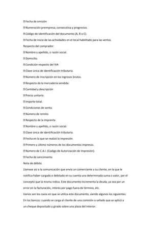 Fecha de emisión
Numeración preimpresa, consecutiva y progresiva.
Código de identificación del documento (A, B o C).
Fecha de inicio de las actividades en el local habilitado para las ventas.
Respecto del comprador:
Nombre y apellido, o razón social.
Domicilio.
Condición respecto del IVA
Clave única de identificación tributaria.
Número de inscripción en los ingresos brutos.
Respecto de la mercadería vendida:
Cantidad y descripción
Precio unitario.
Importe total.
Condiciones de venta.
Número de remito.
Respecto de la imprenta
Nombre y apellido, o razón social.
Clave única de identificación tributaria.
Fecha en la que se realizó la impresión.
Primero y último números de los documentos impresos.
Número de C.A.I. (Codigo de Autorización de Impresión).
Fecha de vencimiento
Nota de débito
Llamase así a la comunicación que envía un comerciante a su cliente, en la que le
notifica haber cargado o debitado en su cuenta una determinada suma o valor, por el
concepto que la misma indica. Este documento incrementa la deuda, ya sea por un
error en la facturación, interés por pago fuera de término, etc.
Varios son los casos en que se utiliza este documento, siendo algunos los siguientes:
En los bancos: cuando se carga al cliente de una comisión o sellado que se aplicó a
un cheque depositado y girado sobre una plaza del interior.
 