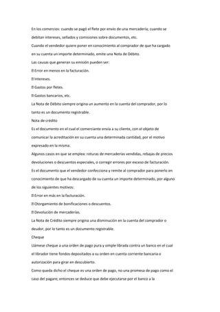 En los comercios: cuando se pagó el flete por envío de una mercadería; cuando se
debitan intereses, sellados y comisiones sobre documentos, etc.
Cuando el vendedor quiere poner en conocimiento al comprador de que ha cargado
en su cuenta un importe determinado, emite una Nota de Débito.
Las causas que generan su emisión pueden ser:
Error en menos en la facturación.
Intereses.
Gastos por fletes.
Gastos bancarios, etc.
La Nota de Débito siempre origina un aumento en la cuenta del comprador, por lo
tanto es un documento registrable.
Nota de crédito
Es el documento en el cual el comerciante envía a su cliente, con el objeto de
comunicar la acreditación en su cuenta una determinada cantidad, por el motivo
expresado en la misma.
Algunos casos en que se emplea: roturas de mercaderías vendidas, rebajas de precios
devoluciones o descuentos especiales, o corregir errores por exceso de facturación.
Es el documento que el vendedor confecciona y remite al comprador para ponerlo en
conocimiento de que ha descargado de su cuenta un importe determinado, por alguno
de los siguientes motivos:
Error en más en la facturación.
Otorgamiento de bonificaciones o descuentos.
Devolución de mercaderías.
La Nota de Crédito siempre origina una disminución en la cuenta del comprador o
deudor, por lo tanto es un documento registrable.
Cheque
Llámese cheque a una orden de pago pura y simple librada contra un banco en el cual
el librador tiene fondos depositados a su orden en cuenta corriente bancaria o
autorización para girar en descubierto.
Como queda dicho el cheque es una orden de pago, no una promesa de pago como el
caso del pagare; entonces se deduce que debe ejecutarse por el banco a la
 