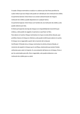 Cruzado: Cheque nominativo cruzado en su adverso por dos líneas paralelas las
cuales indican que ese cheque sólo puede ser cobrado por otra institución de crédito.
Cruzamiento General. Entre líneas no se anota la denominación de ninguna
institución de crédito y puede depositarse en cualquier banco.
Cruzamiento Especial. Entre líneas va el nombre de una institución de crédito y solo
puede cobrarse por ésta.
El efecto principal de este tipo de cheque es la imposibilidad de transmitirlo por
endoso, y sólo puede ser pagado a la persona a cuyo favor se libra.
Para abono en Cuenta: Cheque nominativo en el que se anota dicha cláusula, que
prohíbe al banco el cheque en efectivo y solo puede recibirlo para abono en cuenta.
El cheque no es negociable a partir de la inserción de la cláusula
Certificado: El librador de un cheque nominativo le solicita al banco librado, al
momento de expedir el cheque que lo certifique, declarando que existen fondos
suficientes para cubrir el importe. Es una anotación del banco en el cheque, firma o
por los autorizados para ello. No es negociable, solo puede endosarse a una
institución de crédito para su cobró
 