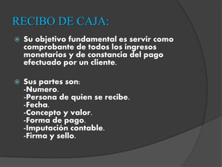 RECIBO DE CAJA:
 Su objetivo fundamental es servir como
comprobante de todos los ingresos
monetarios y de constancia del pago
efectuado por un cliente.
 Sus partes son:
-Numero.
-Persona de quien se recibe.
-Fecha.
-Concepto y valor.
-Forma de pago.
-Imputación contable.
-Firma y sello.
 