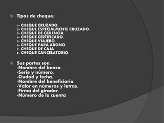  Tipos de cheque:
1- CHEQUE CRUZADO.
2- CHEQUE ESPECIALMENTE CRUZADO.
3- CHEQUE DE GERENCIA.
4- CHEQUE CERTIFICADO.
5- CHEQUE VIAJERO.
6- CHEQUE PARA ABONO.
7- CHEQUE DE CAJA.
8- CHEQUE CANCELATORIO.
 Sus partes son:
-Nombre del banco.
-Serie y número.
-Ciudad y fecha.
-Nombre del beneficiario.
-Valor en números y letras.
-Firma del girador.
-Número de la cuenta
 