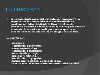 LA LIBRANZA:
 Es un documento comercial utilizado por cooperativas o
empresas en las cuales labora el beneficiario de un
préstamo o crédito. Mediante la libranza, el deudor
autoriza a su patrón a la deducción de cuotas periódicas de
su salario, honorarios o participaciones al que tiene
derecho para la cancelación de su obligación crediticia.
Sus partes son:
-Membrete.
-Nombre del documento.
-Numero consecutivo.
-Nombre del beneficiario.
-Dependencia y cargo.
-Dirección y teléfono.
-Autorización al pagador.
-Autorización adicional en caso de retiro.
-Firmas con en número de los documentos de identidad.
 