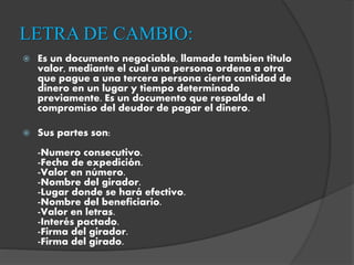 LETRA DE CAMBIO:
 Es un documento negociable, llamada tambien titulo
valor, mediante el cual una persona ordena a otra
que pague a una tercera persona cierta cantidad de
dinero en un lugar y tiempo determinado
previamente. Es un documento que respalda el
compromiso del deudor de pagar el dinero.
 Sus partes son:
-Numero consecutivo.
-Fecha de expedición.
-Valor en número.
-Nombre del girador.
-Lugar donde se hará efectivo.
-Nombre del beneficiario.
-Valor en letras.
-Interés pactado.
-Firma del girador.
-Firma del girado.
 