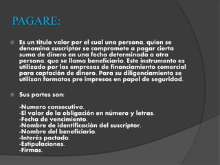 PAGARE:
 Es un titulo valor por el cual una persona, quien se
denomina suscriptor se compromete a pagar cierta
suma de dinero en una fecha determinada a otra
persona, que se llama beneficiario. Este instrumento es
utilizado por las empresas de financiamiento comercial
para captación de dinero. Para su diligenciamiento se
utilizan formatos pre impresos en papel de seguridad.
 Sus partes son:
-Numero consecutivo.
-El valor de la obligación en número y letras.
-Fecha de vencimiento.
-Nombre de identificación del suscriptor.
-Nombre del beneficiario.
-Interés pactado.
-Estipulaciones.
-Firmas.
 