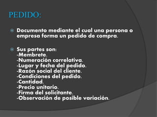 PEDIDO:
 Documento mediante el cual una persona o
empresa forma un pedido de compra.
 Sus partes son:
-Membrete.
-Numeración correlativa.
-Lugar y fecha del pedido.
-Razón social del cliente.
-Condiciones del pedido.
-Cantidad.
-Precio unitario.
-Firma del solicitante.
-Observación de posible variación.
 