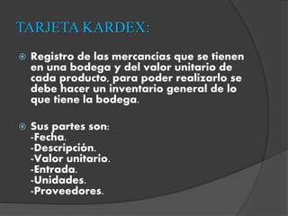 TARJETA KARDEX:
 Registro de las mercancías que se tienen
en una bodega y del valor unitario de
cada producto, para poder realizarlo se
debe hacer un inventario general de lo
que tiene la bodega.
 Sus partes son:
-Fecha.
-Descripción.
-Valor unitario.
-Entrada.
-Unidades.
-Proveedores.
 