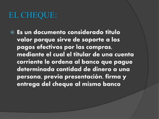 EL CHEQUE:
 Es un documento considerado titulo
valor porque sirve de soporte a los
pagos efectivos por las compras,
mediante el cual el titular de una cuenta
corriente le ordena al banco que pague
determinada cantidad de dinero a una
persona, previa presentación, firma y
entrega del cheque al mismo banco
 