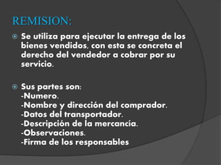 REMISION:
 Se utiliza para ejecutar la entrega de los
bienes vendidos, con esta se concreta el
derecho del vendedor a cobrar por su
servicio.
 Sus partes son:
-Numero.
-Nombre y dirección del comprador.
-Datos del transportador.
-Descripción de la mercancía.
-Observaciones.
-Firma de los responsables
 