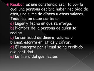    Recibo: es una constancia escrita por la
    cual una persona declara haber recibido de
    otra, una suma de dinero u otros valores.
    Todo recibo debe contener:
    a) Lugar y fecha en que se otorga.
    b) Nombre de la persona de quien se
    recibe.
    c) La cantidad de dinero, valores o
    bienes, escrita en letras y cifras.
    d) El concepto por el cual se ha recibido
    esa cantidad.
    e) La firma del que recibe.
 