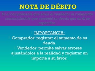 Es el comprobante que envía el vendedor al comprador
comunicándole que aumentó su deuda que en él se
especifica.
 IMPORTANCIA:
 Comprador: registrar el aumento de su
deuda.
 Vendedor: permite salvar errores
ajustándolos a la realidad y registrar un
importe a su favor.
 
