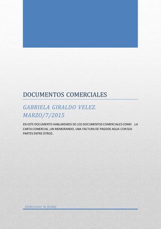 DOCUMENTOS COMERCIALES
GABRIELA GIRALDO VELEZ.
MARZO/7/2015
EN ESTE DOCUMENTO HABLAREMOS DE LOS DOCUMENTOS COMERCIALES COMO :LA
CARTA COMERCIAL ,UN MEMORANDO, UNA FACTURA DE PAGODE AGUA CON SUS
PARTES ENTRE OTROS .
[Seleccione la fecha]
 