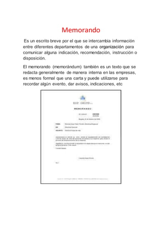 Memorando
Es un escrito breve por el que se intercambia información
entre diferentes departamentos de una organización para
comunicar alguna indicación, recomendación, instrucción o
disposición.
El memorando (memorándum) también es un texto que se
redacta generalmente de manera interna en las empresas,
es menos formal que una carta y puede utilizarse para
recordar algún evento, dar avisos, indicaciones, etc
 