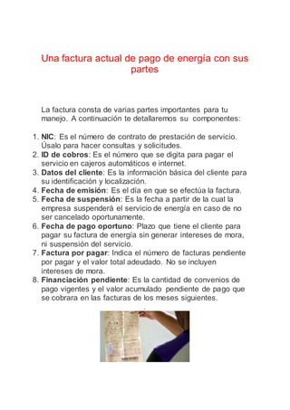 Una factura actual de pago de energía con sus
partes
La factura consta de varias partes importantes para tu
manejo. A continuación te detallaremos su componentes:
1. NIC: Es el número de contrato de prestación de servicio.
Úsalo para hacer consultas y solicitudes.
2. ID de cobros: Es el número que se digita para pagar el
servicio en cajeros automáticos e internet.
3. Datos del cliente: Es la información básica del cliente para
su identificación y localización.
4. Fecha de emisión: Es el día en que se efectúa la factura.
5. Fecha de suspensión: Es la fecha a partir de la cual la
empresa suspenderá el servicio de energía en caso de no
ser cancelado oportunamente.
6. Fecha de pago oportuno: Plazo que tiene el cliente para
pagar su factura de energía sin generar intereses de mora,
ni suspensión del servicio.
7. Factura por pagar: Indica el número de facturas pendiente
por pagar y el valor total adeudado. No se incluyen
intereses de mora.
8. Financiación pendiente: Es la cantidad de convenios de
pago vigentes y el valor acumulado pendiente de pago que
se cobrara en las facturas de los meses siguientes.
.
 