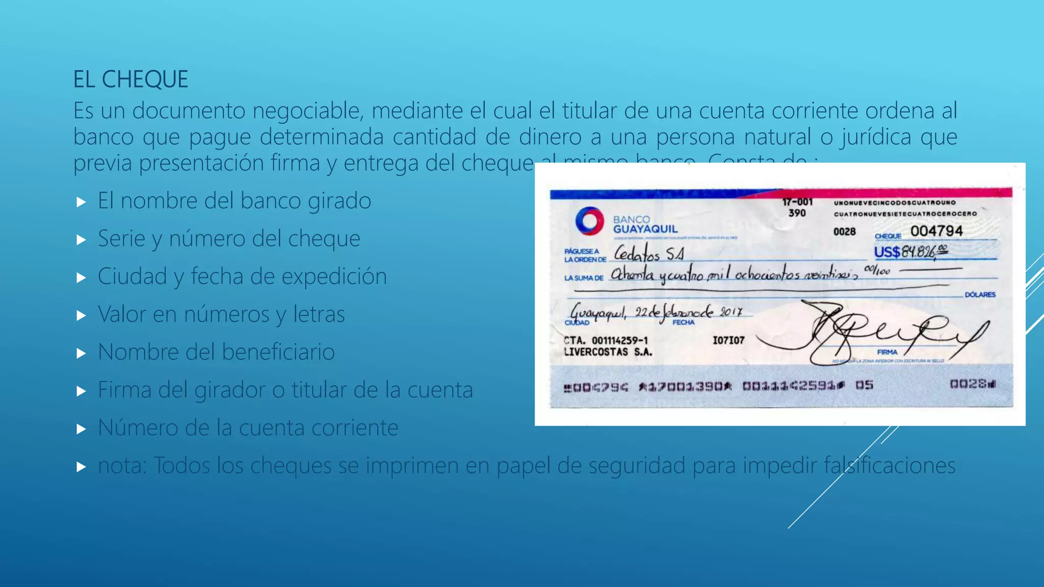 EL CHEQUE
Es un documento negociable, mediante el cual el titular de una cuenta corriente ordena al
banco que pague determinada cantidad de dinero a una persona natural o jurídica que
previa presentación firma y entrega del cheque al mismo banco. Consta de :
 El nombre del banco girado
 Serie y número del cheque
 Ciudad y fecha de expedición
 Valor en números y letras
 Nombre del beneficiario
 Firma del girador o titular de la cuenta
 Número de la cuenta corriente
 nota: Todos los cheques se imprimen en papel de seguridad para impedir falsificaciones
 
