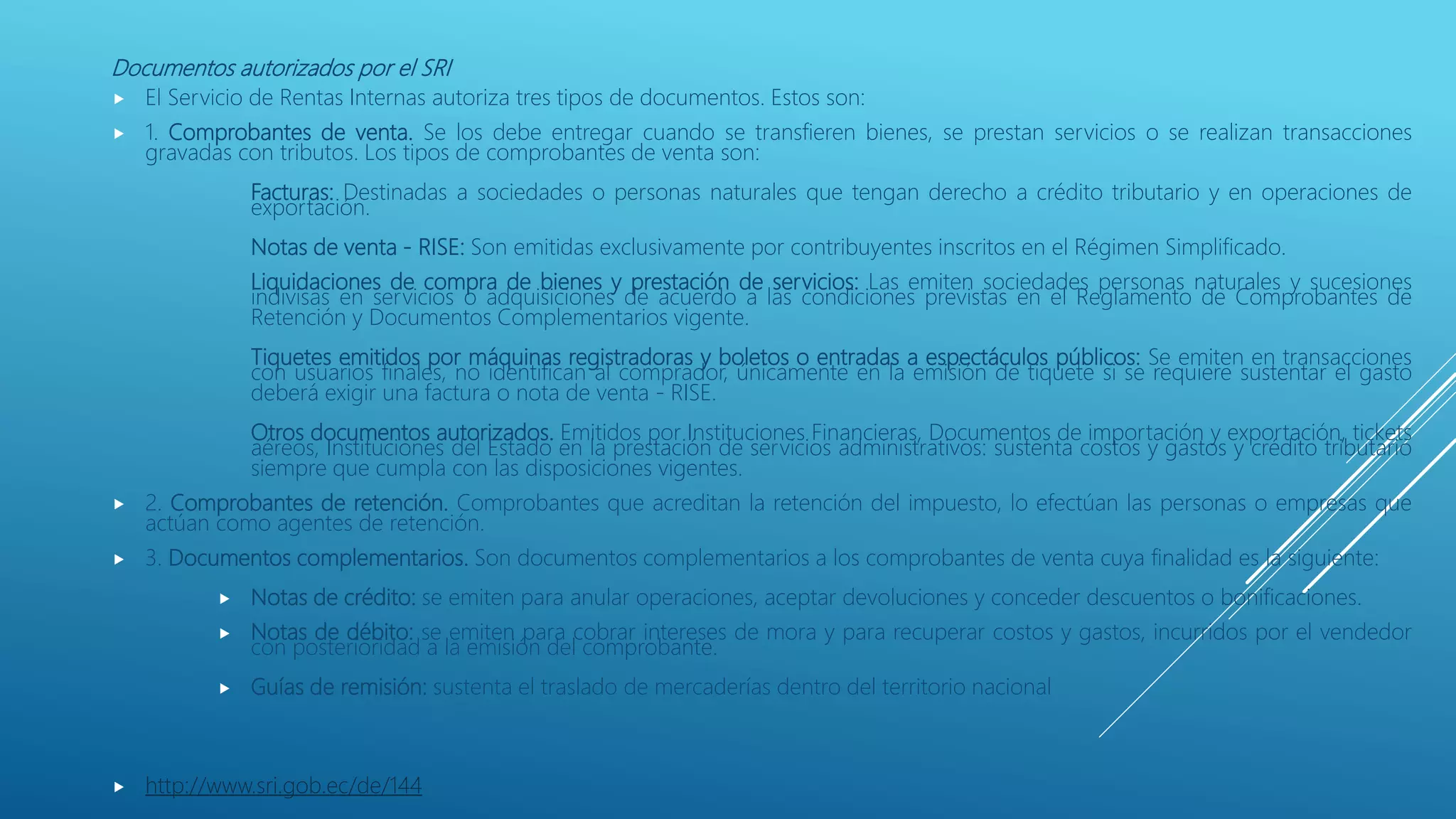 Documentos autorizados por el SRI
 El Servicio de Rentas Internas autoriza tres tipos de documentos. Estos son:
 1. Comprobantes de venta. Se los debe entregar cuando se transfieren bienes, se prestan servicios o se realizan transacciones
gravadas con tributos. Los tipos de comprobantes de venta son:
Facturas: Destinadas a sociedades o personas naturales que tengan derecho a crédito tributario y en operaciones de
exportación.
Notas de venta - RISE: Son emitidas exclusivamente por contribuyentes inscritos en el Régimen Simplificado.
Liquidaciones de compra de bienes y prestación de servicios: Las emiten sociedades personas naturales y sucesiones
indivisas en servicios o adquisiciones de acuerdo a las condiciones previstas en el Reglamento de Comprobantes de
Retención y Documentos Complementarios vigente.
Tiquetes emitidos por máquinas registradoras y boletos o entradas a espectáculos públicos: Se emiten en transacciones
con usuarios finales, no identifican al comprador, únicamente en la emisión de tiquete si se requiere sustentar el gasto
deberá exigir una factura o nota de venta - RISE.
Otros documentos autorizados. Emitidos por Instituciones Financieras, Documentos de importación y exportación, tickets
aéreos, Instituciones del Estado en la prestación de servicios administrativos: sustenta costos y gastos y crédito tributario
siempre que cumpla con las disposiciones vigentes.
 2. Comprobantes de retención. Comprobantes que acreditan la retención del impuesto, lo efectúan las personas o empresas que
actúan como agentes de retención.
 3. Documentos complementarios. Son documentos complementarios a los comprobantes de venta cuya finalidad es la siguiente:
 Notas de crédito: se emiten para anular operaciones, aceptar devoluciones y conceder descuentos o bonificaciones.
 Notas de débito: se emiten para cobrar intereses de mora y para recuperar costos y gastos, incurridos por el vendedor
con posterioridad a la emisión del comprobante.
 Guías de remisión: sustenta el traslado de mercaderías dentro del territorio nacional
 http://www.sri.gob.ec/de/144
 