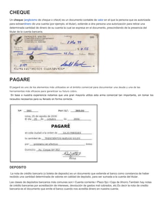 CHEQUE
Un cheque (anglicismo de cheque o check) es un documento contable de valor en el que la persona que es autorizada
para extraerdinero de una cuenta (por ejemplo, el titular), extiende a otra persona una autorización para retirar una
determinada cantidad de dinero de su cuenta la cual se expresa en el documento, prescindiendo de la presencia del
titular de la cuenta bancaria.
PAGARE
El pagaré es uno de los elementos más utilizados en el ámbito comercial para documentar una deuda y una de las
herramientas más eficaces para garantizar su futuro cobro.
En base a nuestra experiencia notamos que una gran mayoría utiliza esta arma comercial tan importante, sin tomar los
recaudos necesarios para su llenado en forma correcta.
DEPOSITO
La nota de crédito bancario (o boleta de deposito) es un documento que extiende el banco como constancia de haber
recibido una cantidad determinada de valores en calidad de depósito, para ser sumada a la cuenta del titular.
Las clases de depósitos bancarios más comunes son:• Cuenta corriente.• Plazo fijo.• Caja de Ahorro.También hay notas
de crédito bancarias por acreditación de intereses, devolución de gastos mal cobrados, etc.Es decir la nota de credito
bancaria es el documento que emite el banco cuando nos acredita dinero en nuestra cuenta.
 