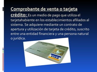Comprobante de venta o tarjeta crédito:  Es un medio de pago que utiliza el tarjetahabiente en los establecimientos afiliados al sistema. Se adquiere mediante un contrato de apertura y utilización de tarjeta de crédito, suscrito entre una entidad financiera y una persona natural o jurídica. 
