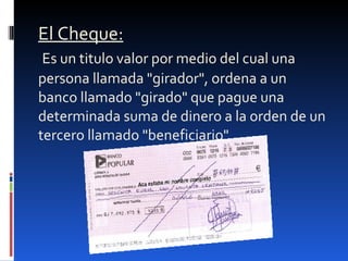 El Cheque:   Es un titulo valor por medio del cual una persona llamada "girador", ordena a un banco llamado "girado" que pague una determinada suma de dinero a la orden de un tercero llamado "beneficiario". 