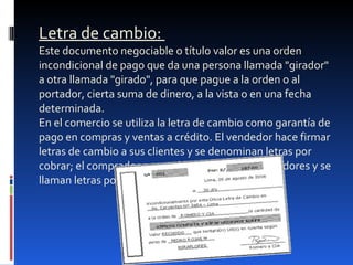 Letra de cambio:  Este documento negociable o título valor es una orden incondicional de pago que da una persona llamada "girador" a otra llamada "girado", para que pague a la orden o al portador, cierta suma de dinero, a la vista o en una fecha determinada. En el comercio se utiliza la letra de cambio como garantía de pago en compras y ventas a crédito. El vendedor hace firmar letras de cambio a sus clientes y se denominan letras por cobrar; el comprador acepta las letras a sus proveedores y se llaman letras por pagar. 