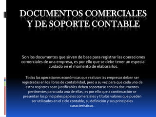 Documentos comerciales y de soporte contable Son los documentos que sirven de base para registrar las operaciones comerciales de una empresa, es por ello que se debe tener un especial cuidado en el momento de elaborarlos. Todas las operaciones económicas que realizan las empresas deben ser registradas en los libros de contabilidad, pero a su vez para que cada uno de estos registros sean justificables deben soportarse con los documentos pertinentes para cada una de ellas, es por ello que a continuación se presentan los principales papeles comerciales y títulos valores que pueden ser utilizados en el ciclo contable, su definición y sus principales características. 