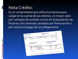 Nota Crédito: Es un comprobante que utiliza la empresa para cargar en la cuenta de sus clientes, un mayor valor por concepto de omisión o error en la liquidación de facturas y los intereses causados por financiación o por mora en el pago de sus obligaciones. 