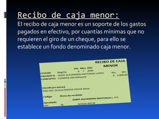Recibo de caja menor: El recibo de caja menor es un soporte de los gastos pagados en efectivo, por cuantías mínimas que no requieren el giro de un cheque, para ello se establece un fondo denominado caja menor.  