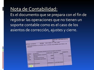 Nota de Contabilidad: Es el documento que se prepara con el fin de registrar las operaciones que no tienen un soporte contable como es el caso de los asientos de corrección, ajustes y cierre. 