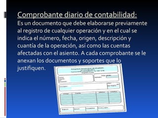 Comprobante diario de contabilidad: Es un documento que debe elaborarse previamente al registro de cualquier operación y en el cual se indica el número, fecha, origen, descripción y cuantía de la operación, así como las cuentas afectadas con el asiento. A cada comprobante se le anexan los documentos y soportes que lo justifiquen. 