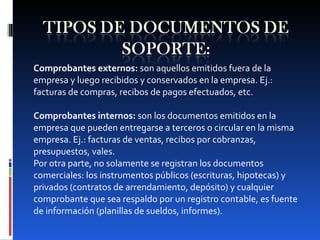 Comprobantes externos:  son aquellos emitidos fuera de la empresa y luego recibidos y conservados en la empresa. Ej.: facturas de compras, recibos de pagos efectuados, etc.   Comprobantes internos:  son los documentos emitidos en la empresa que pueden entregarse a terceros o circular en la misma empresa. Ej.: facturas de ventas, recibos por cobranzas, presupuestos, vales. Por otra parte, no solamente se registran los documentos comerciales: los instrumentos públicos (escrituras, hipotecas) y privados (contratos de arrendamiento, depósito) y cualquier comprobante que sea respaldo por un registro contable, es fuente de información (planillas de sueldos, informes). 