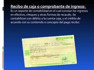 Recibo de caja o comprobante de ingreso:  Es un soporte de contabilidad en el cual constan los ingresos en efectivo, cheques y otras formas de recaudo. Se contabilizan con débito a la cuenta caja, y el crédito de acuerdo con su contenido o concepto del pago recibo.   