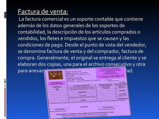 Factura de venta:  La factura comercial es un soporte contable que contiene además de los datos generales de los soportes de contabilidad, la descripción de los artículos comprados o vendidos, los fletes e impuestos que se causen y las condiciones de pago. Desde el punto de vista del vendedor, se denomina factura de venta y del comprador, factura de compra. Generalmente, el original se entrega al cliente y se elaboran dos copias, una para el archivo consecutivo y otra para anexar al comprobante diario de la contabilidad.   