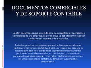 Son los documentos que sirven de base para registrar las operaciones comerciales de una empresa, es por ello que se debe tener un especial cuidado en el momento de elaborarlos. Todas las operaciones económicas que realizan las empresas deben ser registradas en los libros de contabilidad, pero a su vez para que cada uno de estos registros sean justificables deben soportarse con los documentos pertinentes para cada una de ellas, es por ello que a continuación se presentan los principales papeles comerciales y títulos valores que pueden ser utilizados en el ciclo contable, su definición y sus principales características. 