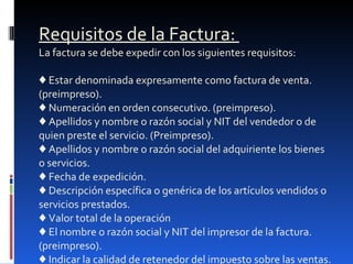 Requisitos de la Factura:  La factura se debe expedir con los siguientes requisitos:  ♦ Estar denominada expresamente como factura de venta. (preimpreso).  ♦ Numeración en orden consecutivo. (preimpreso).  ♦ Apellidos y nombre o razón social y NIT del vendedor o de quien preste el servicio. (Preimpreso).  ♦ Apellidos y nombre o razón social del adquiriente los bienes o servicios.  ♦ Fecha de expedición.  ♦ Descripción específica o genérica de los artículos vendidos o servicios prestados.  ♦ Valor total de la operación  ♦ El nombre o razón social y NIT del impresor de la factura. (preimpreso).  ♦ Indicar la calidad de retenedor del impuesto sobre las ventas. 