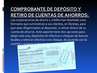 COMPROBANTE DE DEPÓSITO Y RETIRO DE CUENTAS DE AHORROS:  Las corporaciones de ahorro y crédito han diseñado unos formatos que suministran a sus clientes, en libretas, para que sean diligenciados al depositar, o retirar dinero de su cuenta de ahorros. Este soporte tiene dos opciones para elegir solo una; depósitos en efectivo o cheques de bancos locales y retiro en efectivo o en cheque, de acuerdo con la cuantía y exigencia del cliente 