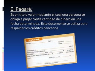 El Pagaré:   Es un título valor mediante el cual una persona se obliga a pagar cierta cantidad de dinero en una fecha determinada. Este documento se utiliza para respaldar los créditos bancarios. 