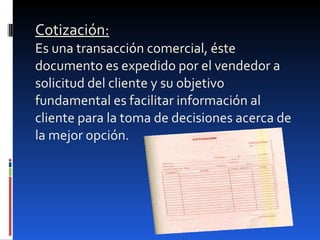 Cotización:   Es una transacción comercial, éste documento es expedido por el vendedor a solicitud del cliente y su objetivo fundamental es facilitar información al cliente para la toma de decisiones acerca de la mejor opción. 