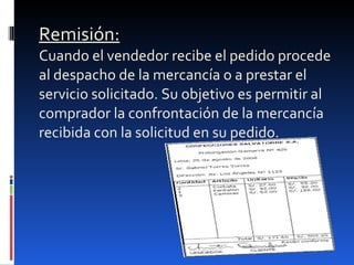 Remisión: Cuando el vendedor recibe el pedido procede al despacho de la mercancía o a prestar el servicio solicitado. Su objetivo es permitir al comprador la confrontación de la mercancía recibida con la solicitud en su pedido. 
