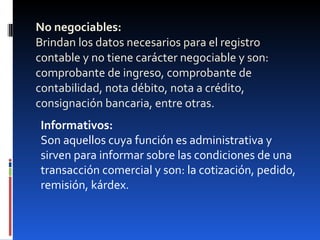 No negociables: Brindan los datos necesarios para el registro contable y no tiene carácter negociable y son: comprobante de ingreso, comprobante de contabilidad, nota débito, nota a crédito, consignación bancaria, entre otras. Informativos: Son aquellos cuya función es administrativa y sirven para informar sobre las condiciones de una transacción comercial y son: la cotización, pedido, remisión, kárdex. 
